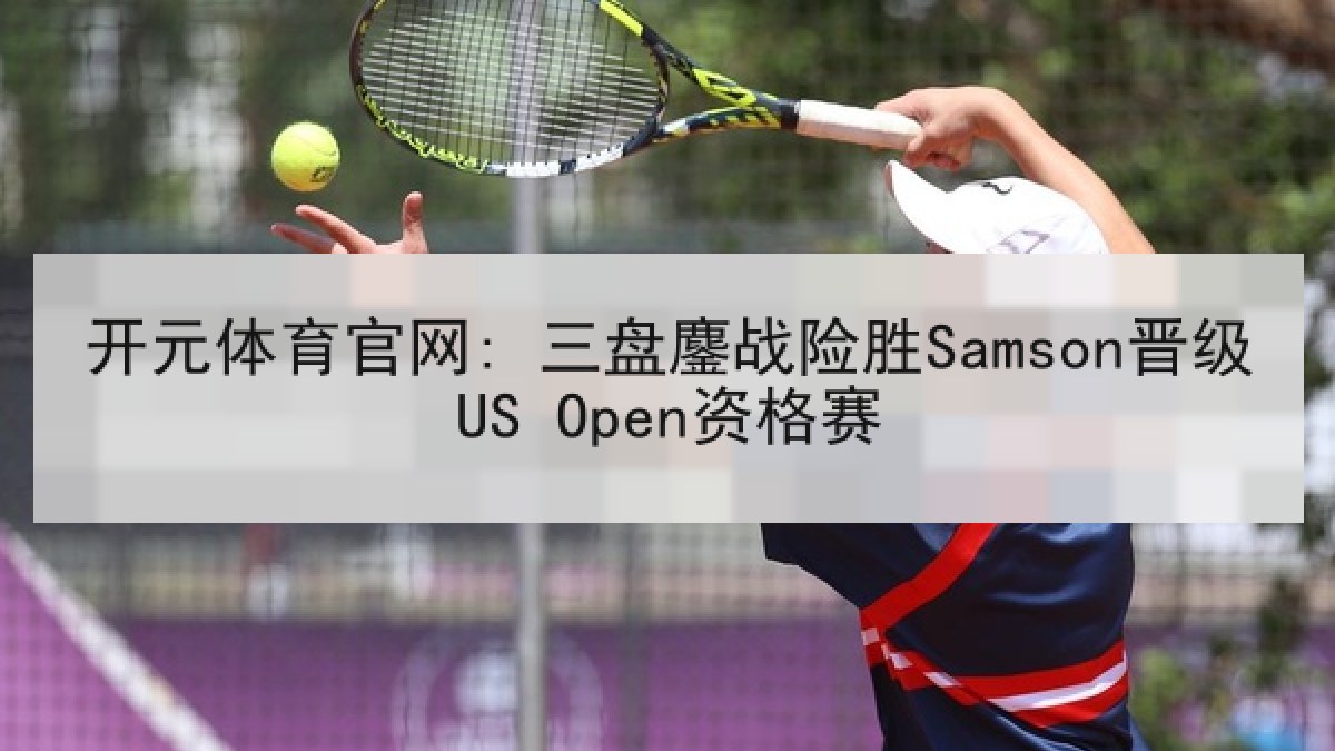开元体育官网: 三盘鏖战险胜Samson晋级US Open资格赛