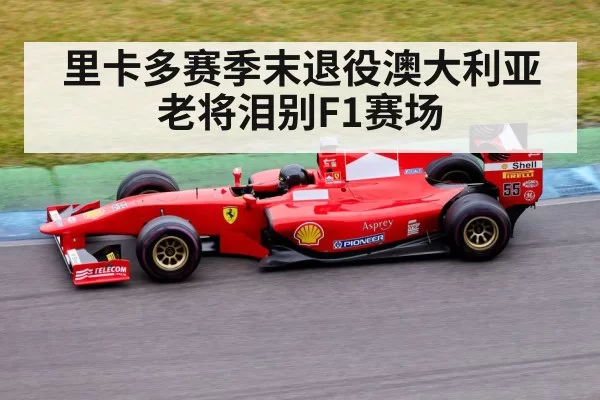 里卡多赛季末退役澳大利亚老将泪别F1赛场